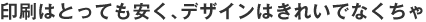 印刷はとっても安く、デザインはきれいでなくちゃ